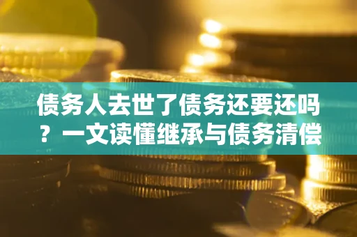 济南债务人去世了债务还要还吗？一文读懂继承与债务清偿